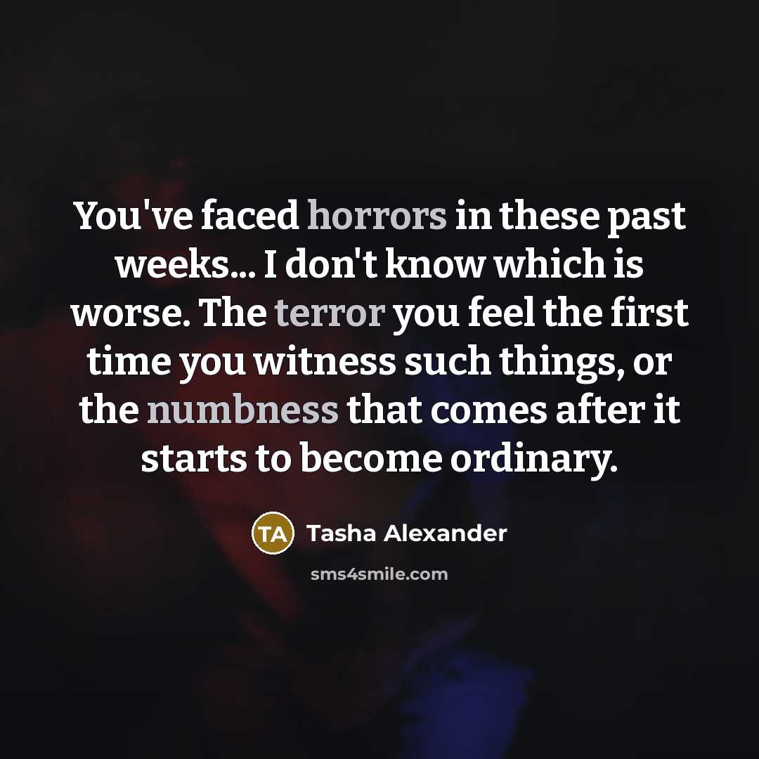 “You've faced horrors in these past weeks... I don't know which is worse. The terror you feel the first time you witness such things, or the numbness that comes after it starts to become ordinary.” quote by Tasha Alexander