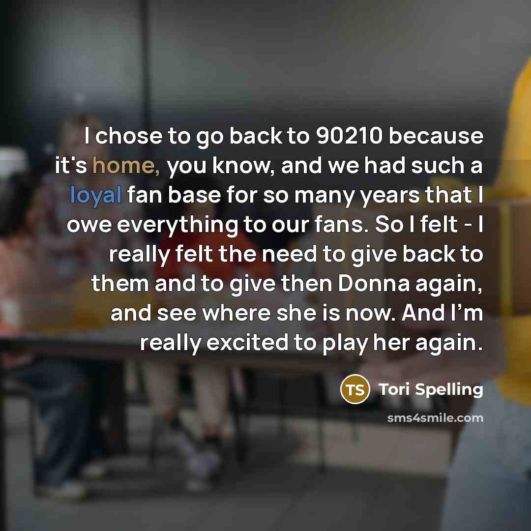 “I chose to go back to 90210 because it's home, you know, and we had such a loyal fan base for so many years that I owe everything to our fans. So I felt - I really felt the need to give back to them and to give then Donna again, and see where she is now. And I'm really excited to play her again.” quote by Tori Spelling