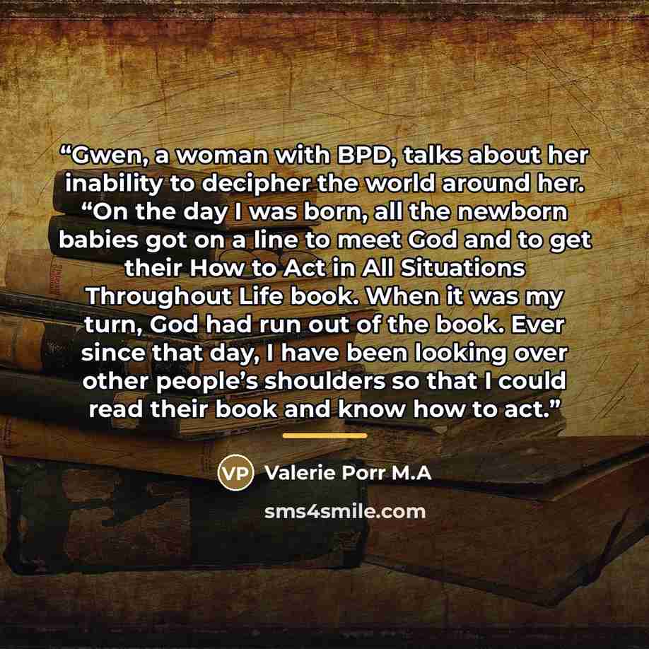 “Gwen, a woman with BPD, talks about her inability to decipher the world around her. “On the day I was born, all the newborn babies got on a line to meet God and to get their How to Act in All Situations Throughout Life book. When it was my turn, God had run out of the book. Ever since that day, I…” quote by Valerie Porr M.A
