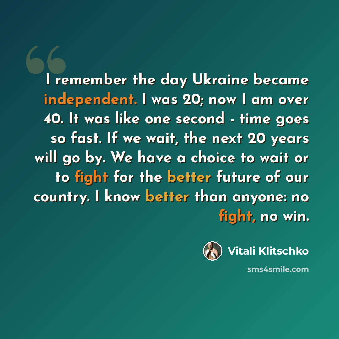 “I remember the day Ukraine became independent. I was 20; now I am over 40. It was like one second - time goes so fast. If we wait, the next 20 years will go by. We have a choice to wait or to fight for the better future of our country. I know better than anyone: no fight, no win.” quote by Vitali Klitschko