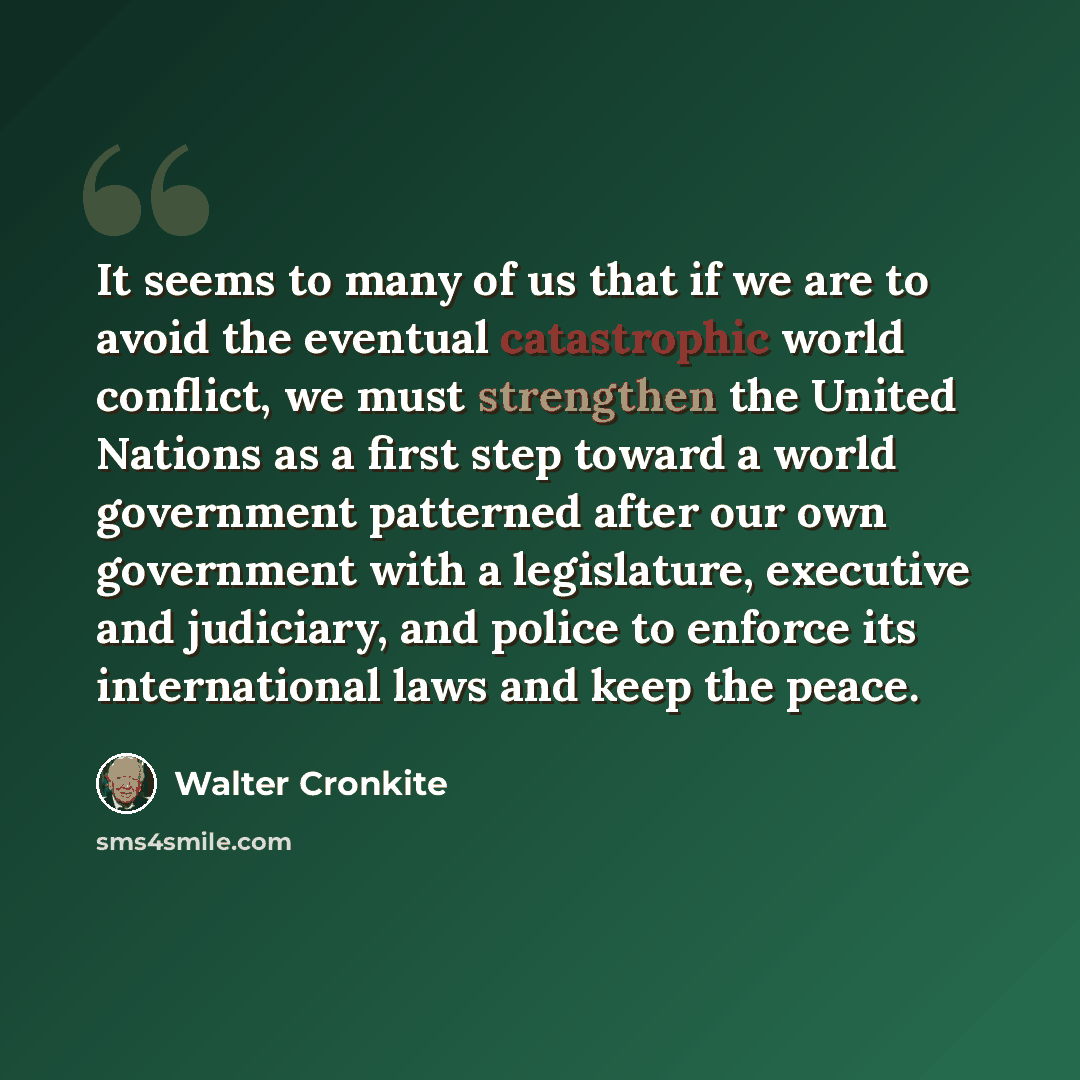 “It seems to many of us that if we are to avoid the eventual catastrophic world conflict, we must strengthen the United Nations as a first step toward a world government patterned after our own government with a legislature, executive and judiciary, and police to enforce its international laws and…” quote by Walter Cronkite