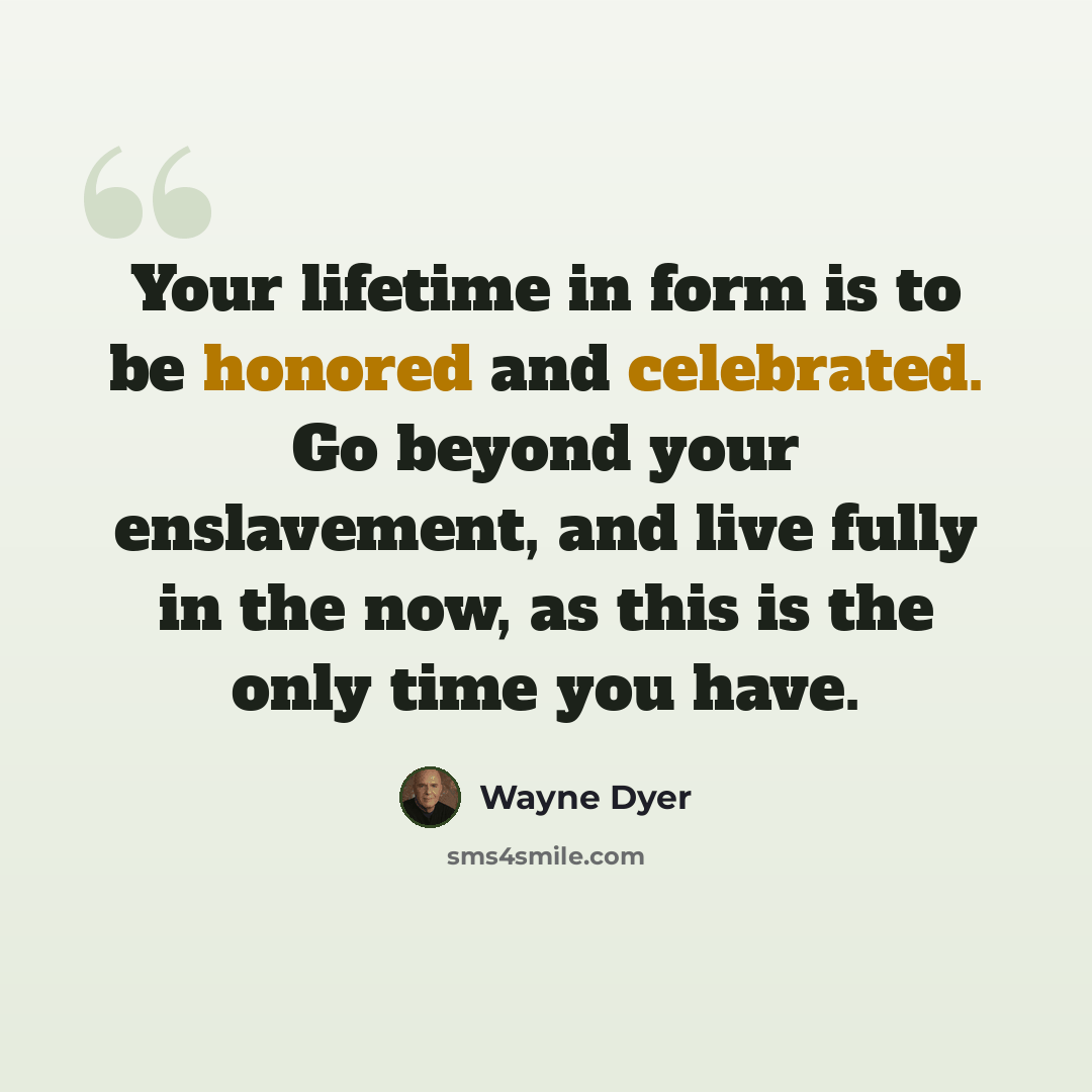 “Your lifetime in form is to be honored and celebrated. Go beyond your enslavement, and live fully in the now, as this is the only time you have.” quote by Wayne Dyer
