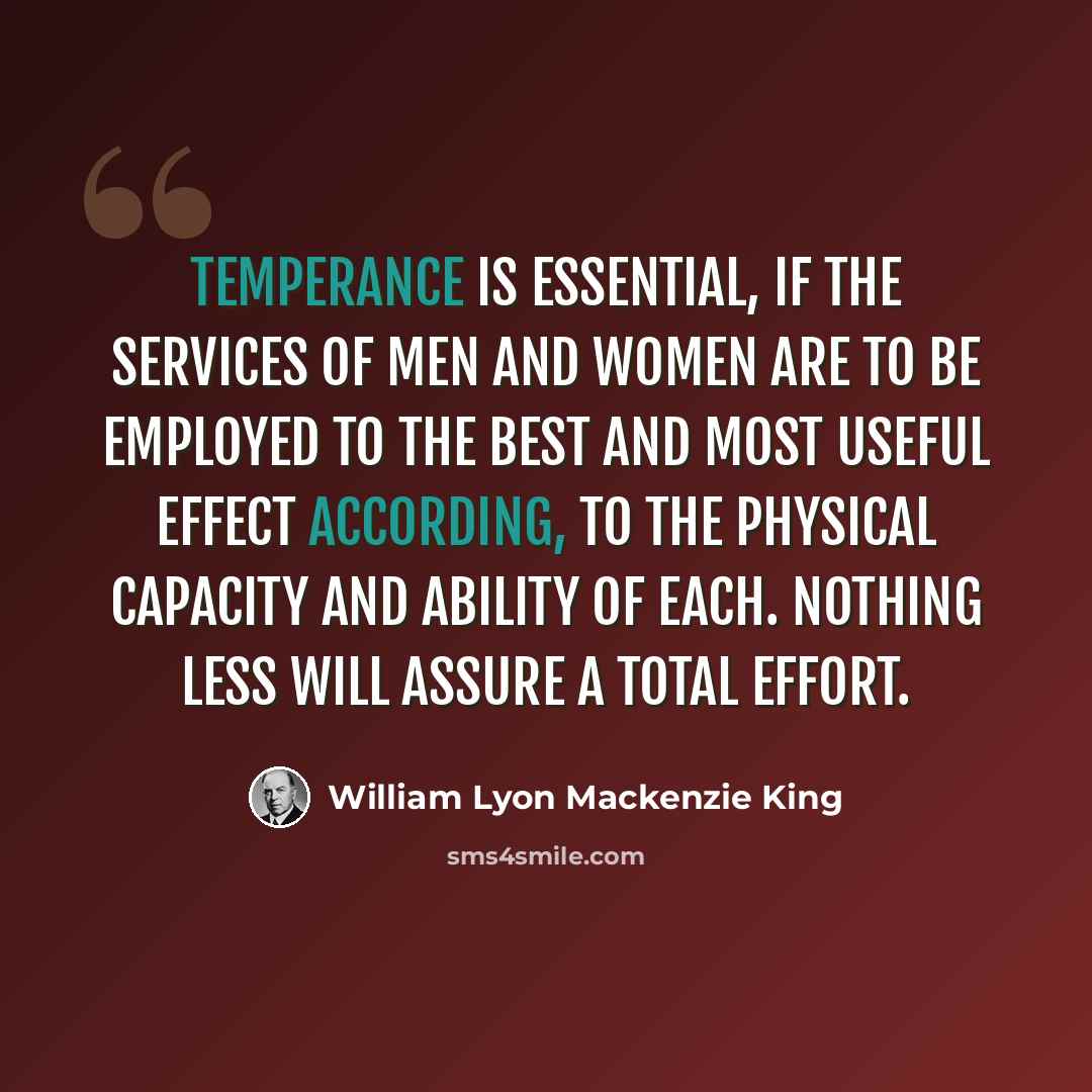 “Temperance is essential, if the services of men and women are to be employed to the best and most useful effect according, to the physical capacity and ability of each. Nothing less will assure a total effort.” quote by William Lyon Mackenzie King