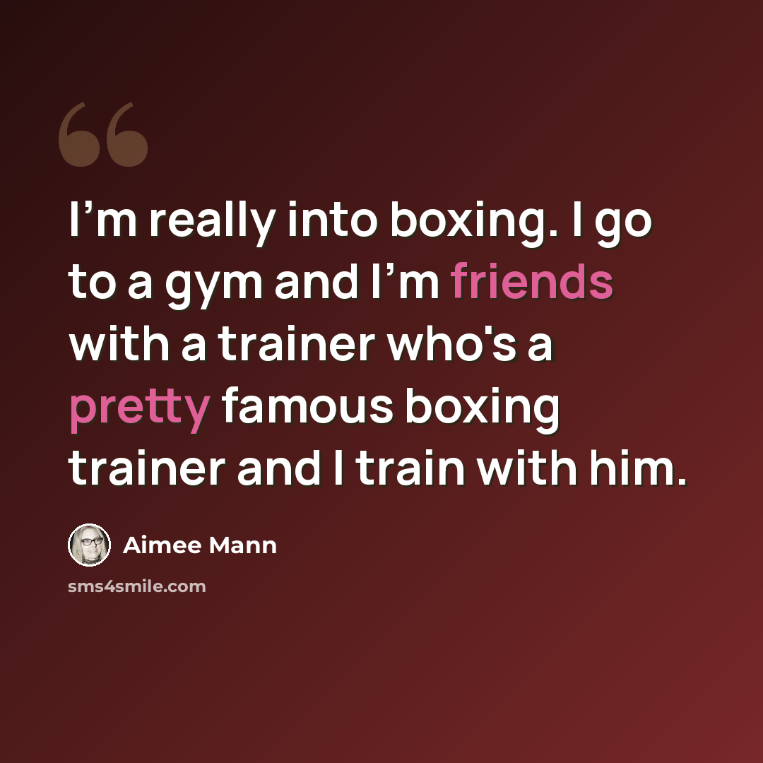 “I'm really into boxing. I go to a gym and I'm friends with a trainer who's a pretty famous boxing trainer and I train with him.” quote by Aimee Mann