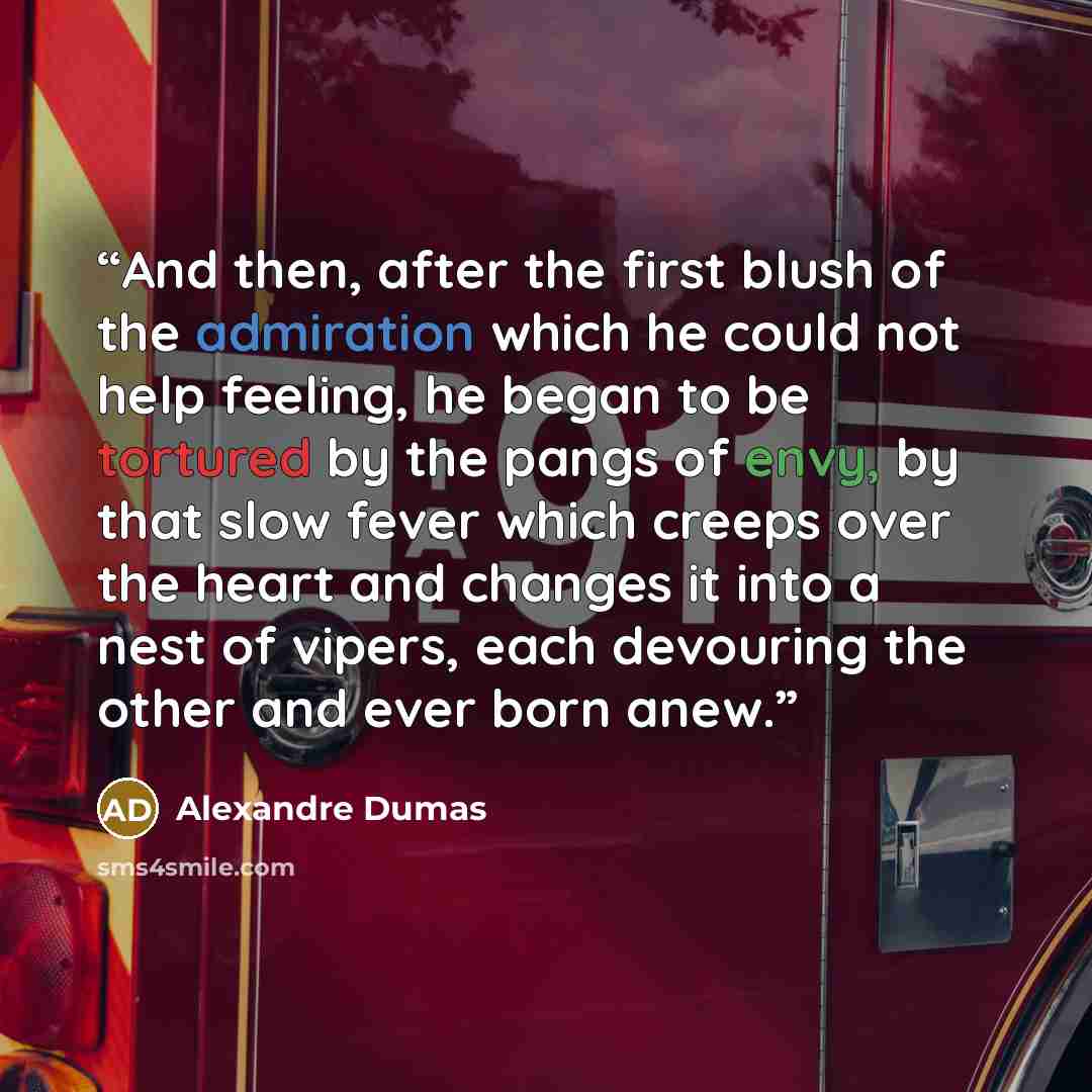 “And then, after the first blush of the admiration which he could not help feeling, he began to be tortured by the pangs of envy, by that slow fever which creeps over the heart and changes it into a nest of vipers, each devouring the other and ever born anew.” quote by Alexandre Dumas