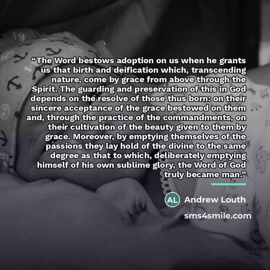 “The Word bestows adoption on us when he grants us that birth and deification which, transcending nature, come by grace from above through the Spirit. The guarding and preservation of this in God depends on the resolve of those thus born: on their sincere acceptance of the grace bestowed on them…” quote by Andrew Louth
