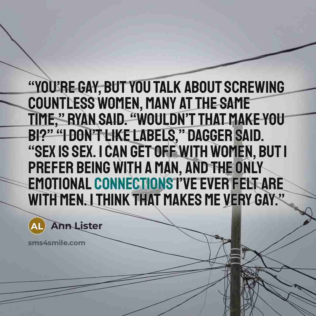 “You’re gay, but you talk about screwing countless women, many at the same time,” Ryan said. “Wouldn’t that make you bi?” “I don’t like labels,” Dagger said. “Sex is sex. I can get off with women, but I prefer being with a man, and the only emotional connections I’ve ever felt are with men. I think…” quote by Ann Lister