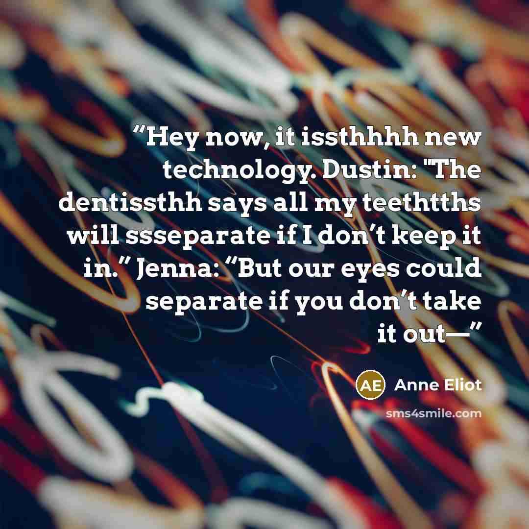 “Hey now, it issthhhh new technology. Dustin: "The dentissthh says all my teethtths will ssseparate if I don’t keep it in.” Jenna: “But our eyes could separate if you don’t take it out—” quote by Anne Eliot