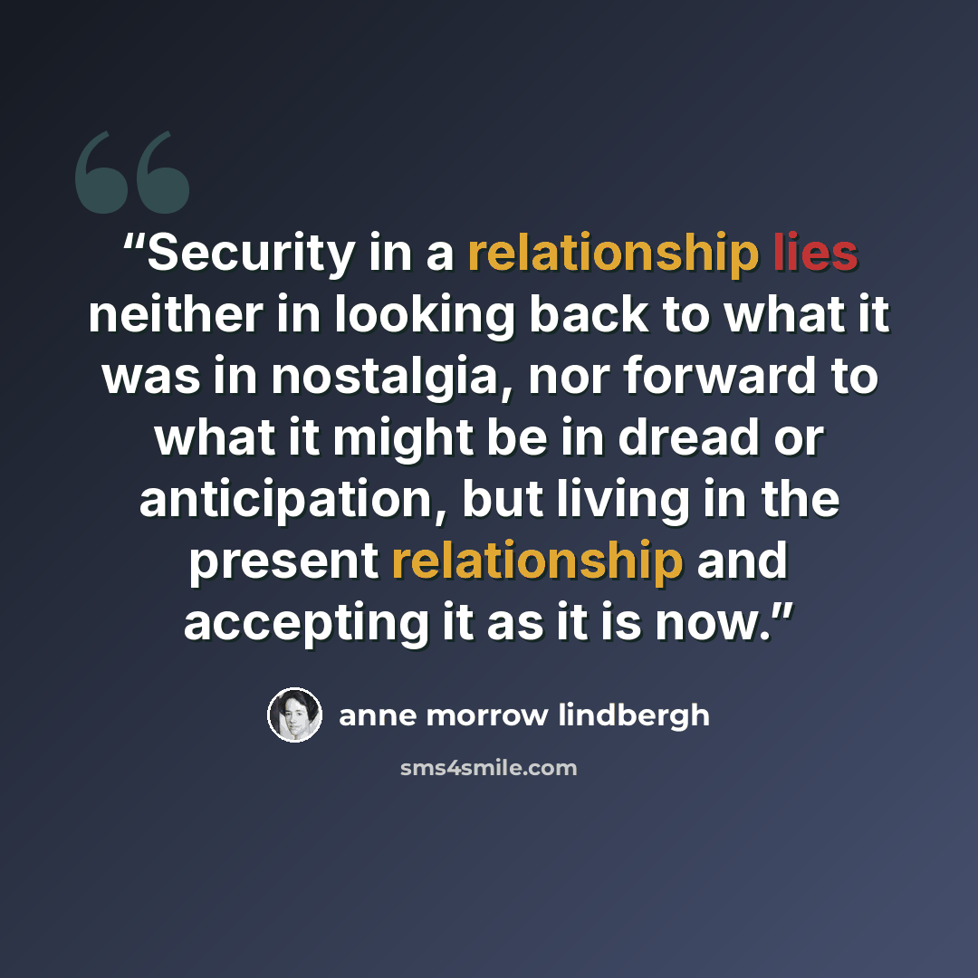 “Security in a relationship lies neither in looking back to what it was in nostalgia, nor forward to what it might be in dread or anticipation, but living in the present relationship and accepting it as it is now.” quote by Anne Morrow Lindbergh