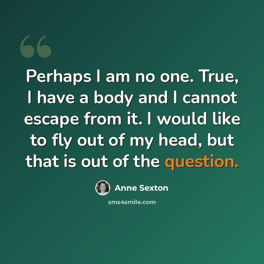 “Perhaps I am no one. True, I have a body and I cannot escape from it. I would like to fly out of my head, but that is out of the question.” quote by Anne Sexton