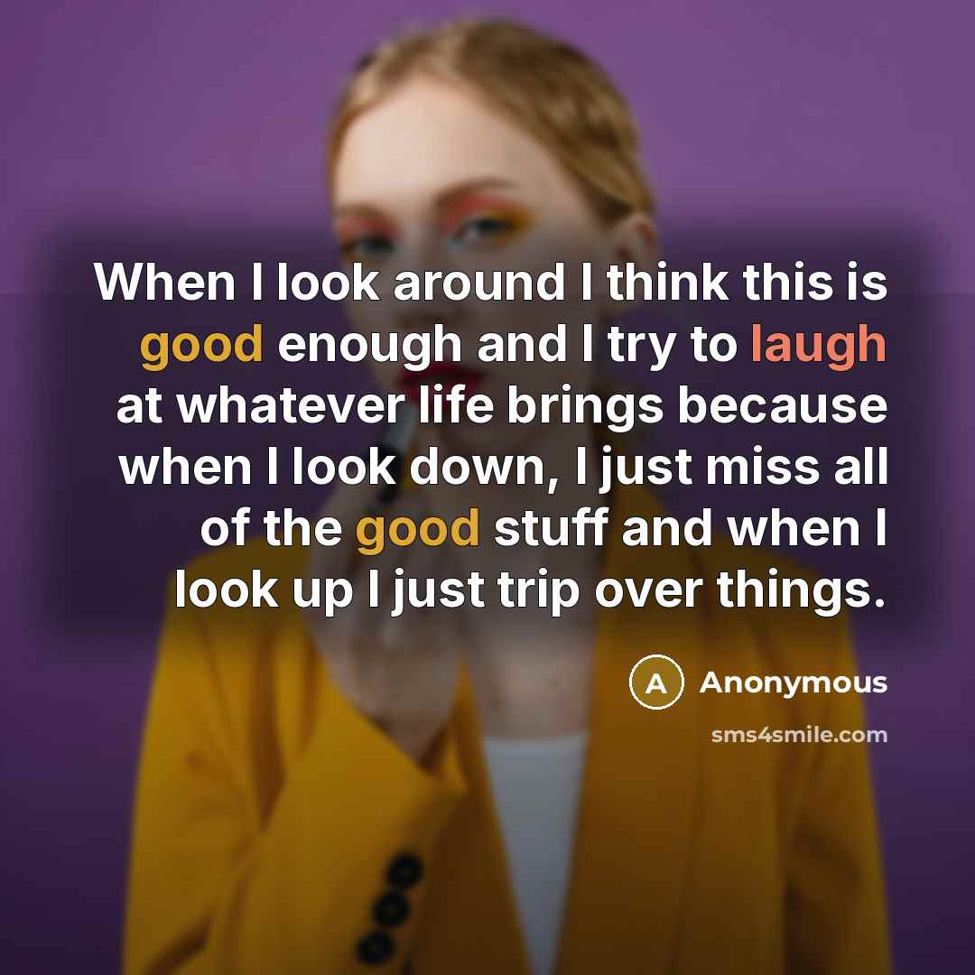 “When I look around I think this is good enough and I try to laugh at whatever life brings because when I look down, I just miss all of the good stuff and when I look up I just trip over things.” quote by Anonymous