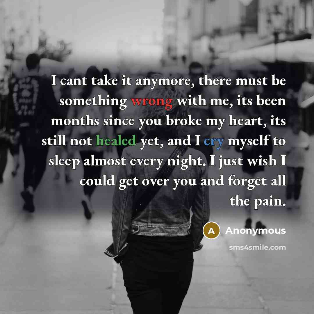 “I cant take it anymore, there must be something wrong with me, its been months since you broke my heart, its still not healed yet, and I cry myself to sleep almost every night. I just wish I could get over you and forget all the pain.” quote by Anonymous