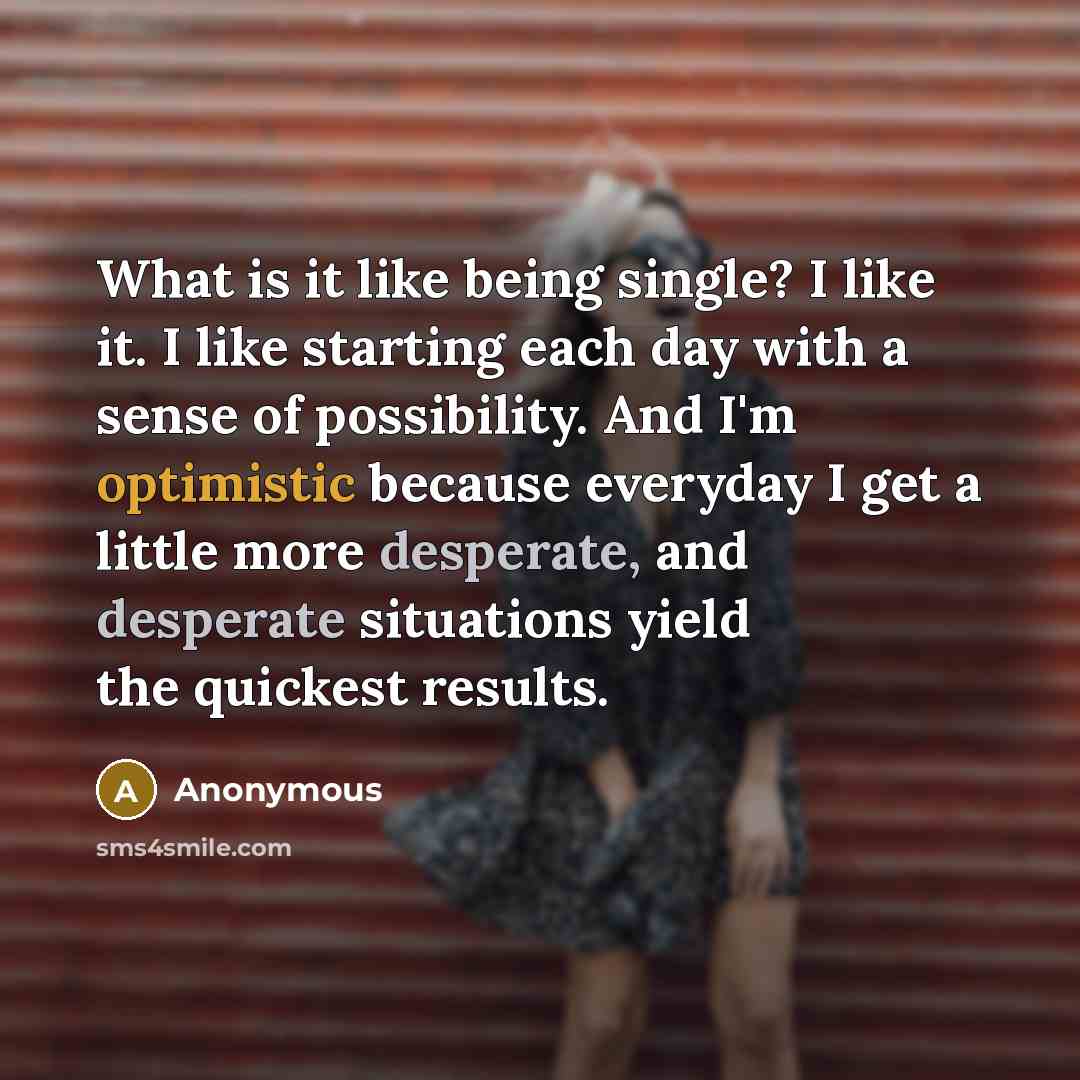 “What is it like being single? I like it. I like starting each day with a sense of possibility. And I'm optimistic because everyday I get a little more desperate, and desperate situations yield the quickest results.” quote by Anonymous