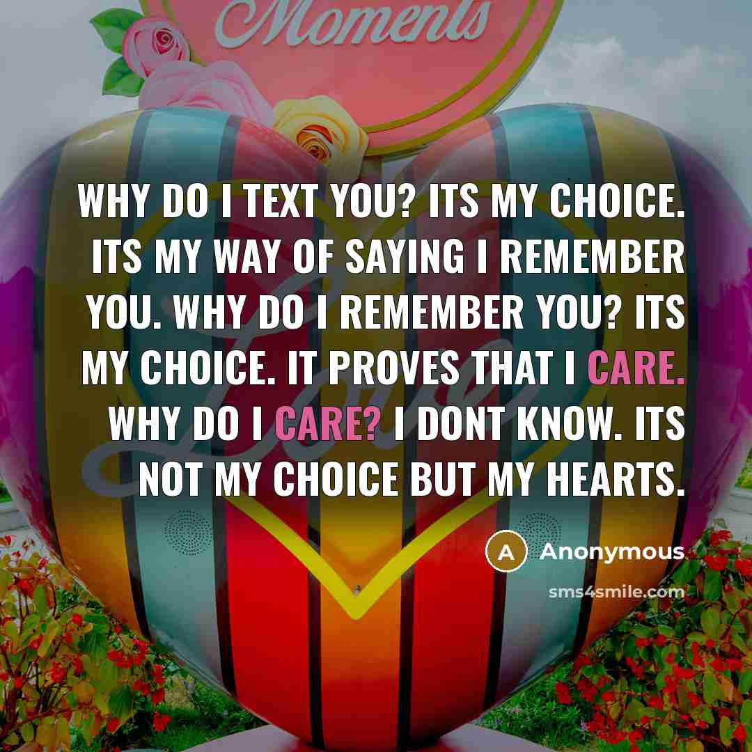 “Why do I text you? Its my choice. Its my way of saying I remember you. Why do I remember you? Its my choice. It proves that I care. Why do I care? I dont know. Its not my choice but my hearts.” quote by Anonymous