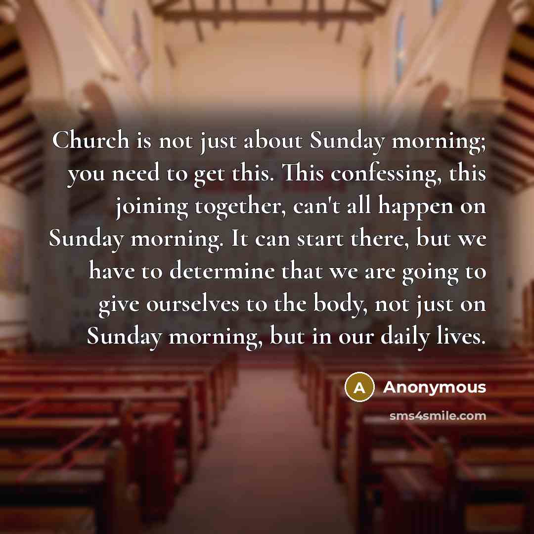 “Church is not just about Sunday morning; you need to get this. This confessing, this joining together, can't all happen on Sunday morning. It can start there, but we have to determine that we are going to give ourselves to the body, not just on Sunday morning, but in our daily lives.” quote by Anonymous