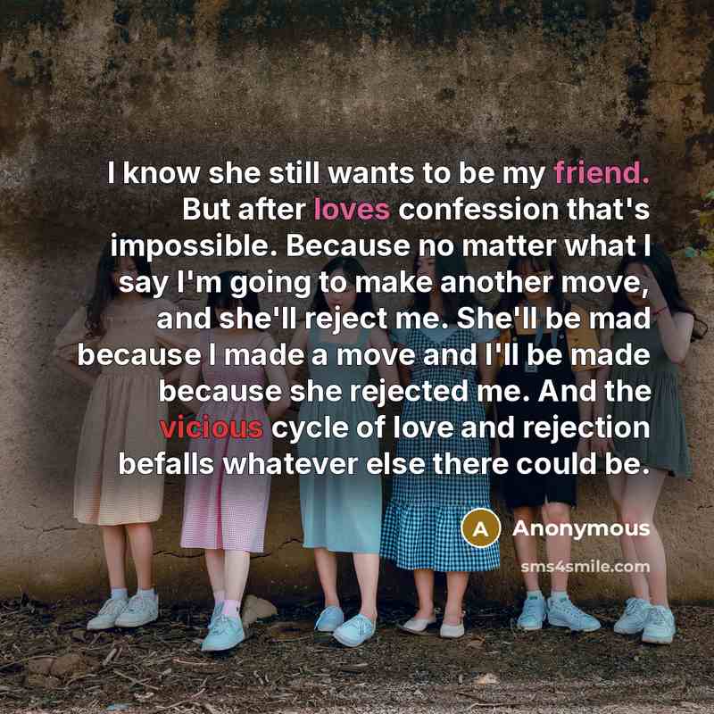 “I know she still wants to be my friend. But after loves confession that's impossible. Because no matter what I say I'm going to make another move, and she'll reject me. She'll be mad because I made a move and I'll be made because she rejected me. And the vicious cycle of love and rejection befalls…” quote by Anonymous