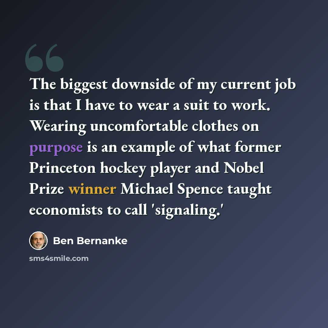 “The biggest downside of my current job is that I have to wear a suit to work. Wearing uncomfortable clothes on purpose is an example of what former Princeton hockey player and Nobel Prize winner Michael Spence taught economists to call 'signaling.'” quote by Ben Bernanke