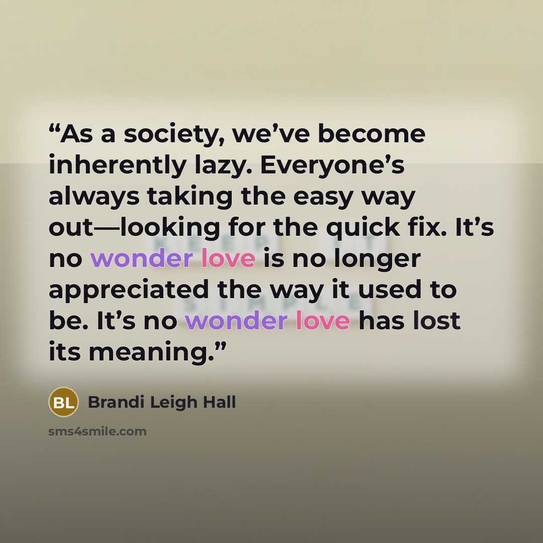 “As a society, we’ve become inherently lazy. Everyone’s always taking the easy way out—looking for the quick fix. It’s no wonder love is no longer appreciated the way it used to be. It’s no wonder love has lost its meaning.” quote by Brandi Leigh Hall