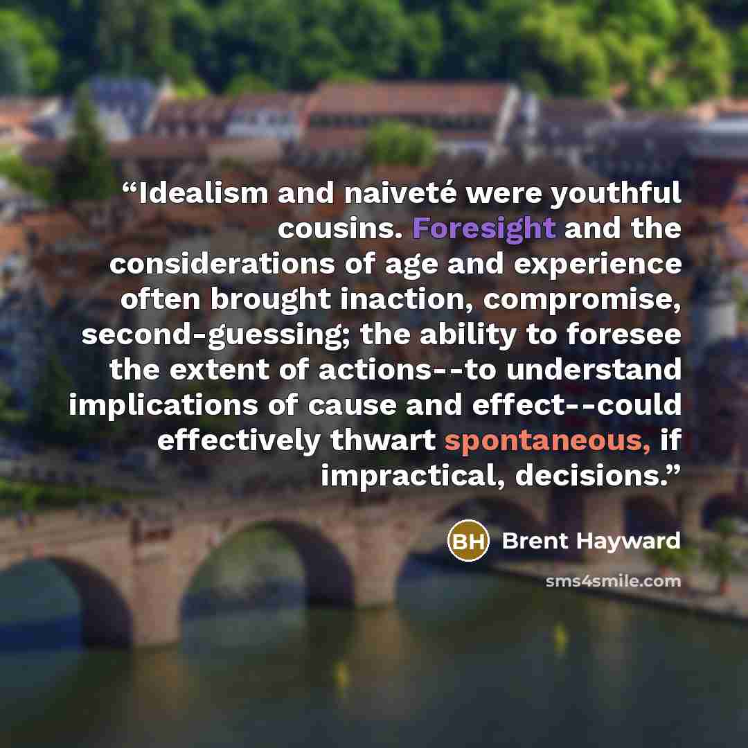 “Idealism and naiveté were youthful cousins. Foresight and the considerations of age and experience often brought inaction, compromise, second-guessing; the ability to foresee the extent of actions--to understand implications of cause and effect--could effectively thwart spontaneous, if…” quote by Brent Hayward