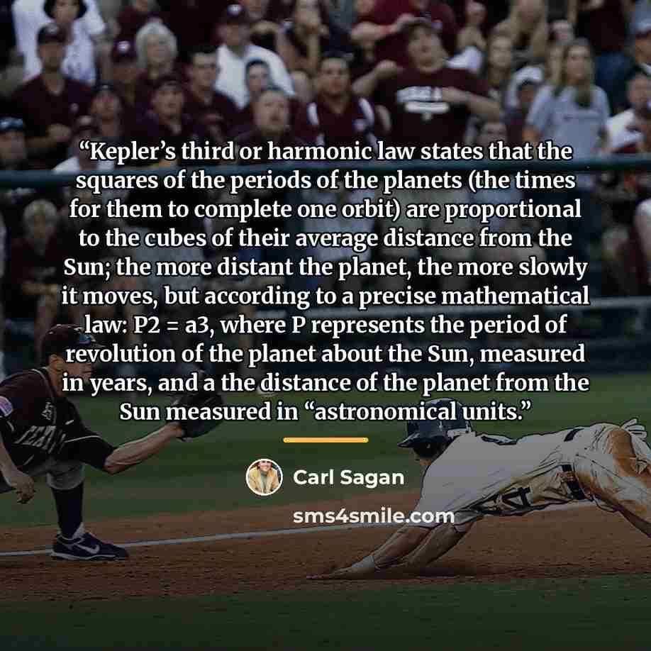 “Kepler’s third or harmonic law states that the squares of the periods of the planets (the times for them to complete one orbit) are proportional to the cubes of their average distance from the Sun; the more distant the planet, the more slowly it moves, but according to a precise mathematical law…” quote by Carl Sagan
