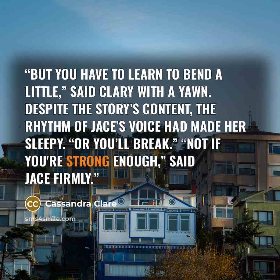 “But you have to learn to bend a little,” said Clary with a yawn. Despite the story’s content, the rhythm of Jace’s voice had made her sleepy. “Or you’ll break.” “Not if you're strong enough,” said Jace firmly.” quote by Cassandra Clare