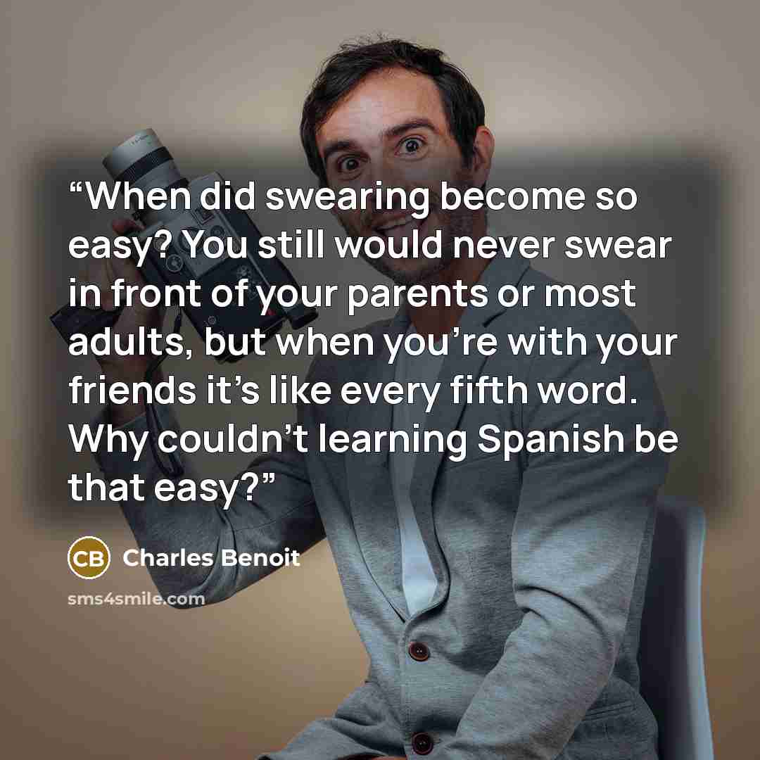 “When did swearing become so easy? You still would never swear in front of your parents or most adults, but when you're with your friends it's like every fifth word. Why couldn't learning Spanish be that easy?” quote by Charles Benoit