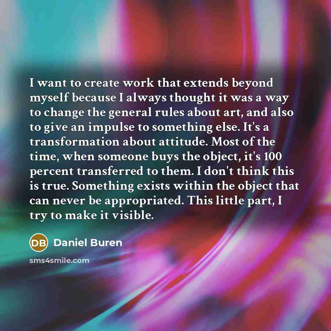 “I want to create work that extends beyond myself because I always thought it was a way to change the general rules about art, and also to give an impulse to something else. It's a transformation about attitude. Most of the time, when someone buys the object, it's 100 percent transferred to them. I…” quote by Daniel Buren