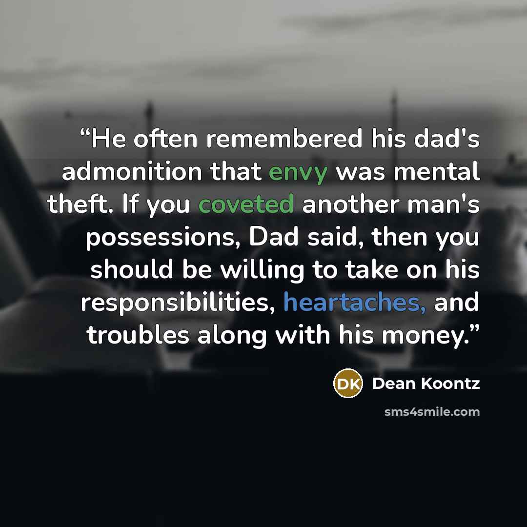 “He often remembered his dad's admonition that envy was mental theft. If you coveted another man's possessions, Dad said, then you should be willing to take on his responsibilities, heartaches, and troubles along with his money.” quote by Dean Koontz