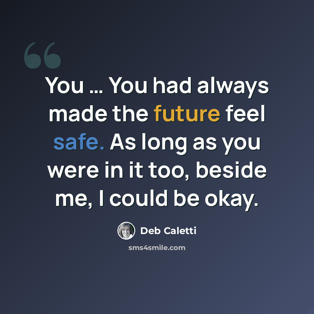 “You … You had always made the future feel safe. As long as you were in it too, beside me, I could be okay.” quote by Deb Caletti