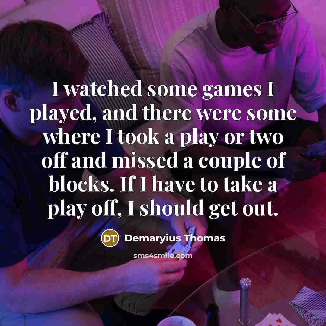 “I watched some games I played, and there were some where I took a play or two off and missed a couple of blocks. If I have to take a play off, I should get out.” quote by Demaryius Thomas