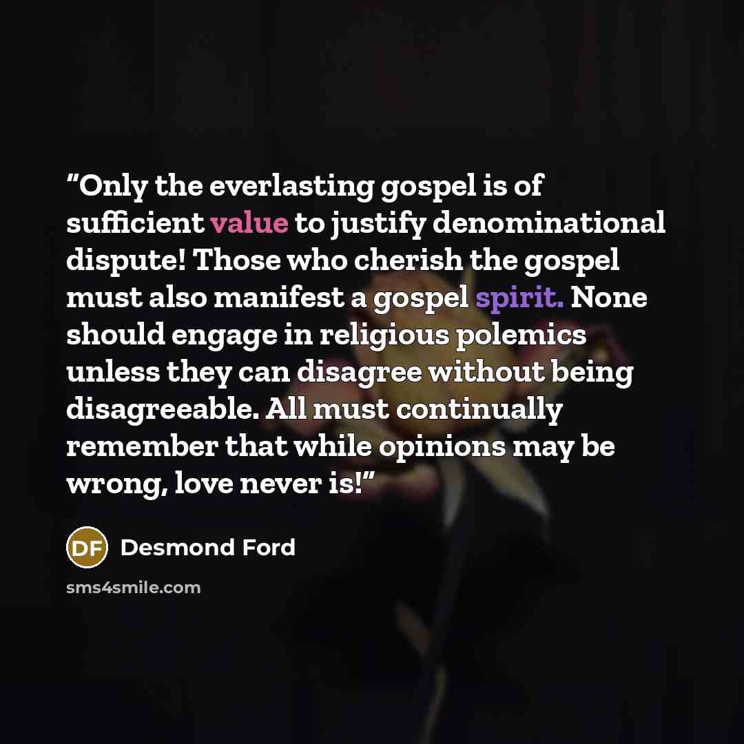 “Only the everlasting gospel is of sufficient value to justify denominational dispute! Those who cherish the gospel must also manifest a gospel spirit. None should engage in religious polemics unless they can disagree without being disagreeable. All must continually remember that while opinions may…” quote by Desmond Ford