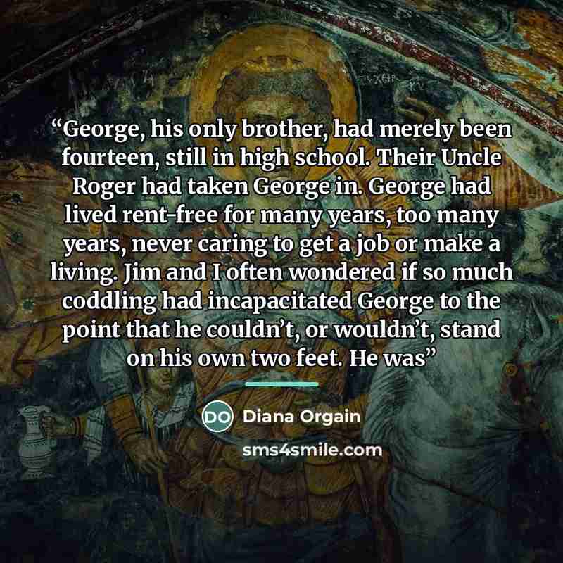 “George, his only brother, had merely been fourteen, still in high school. Their Uncle Roger had taken George in. George had lived rent-free for many years, too many years, never caring to get a job or make a living. Jim and I often wondered if so much coddling had incapacitated George to the point…” quote by Diana Orgain