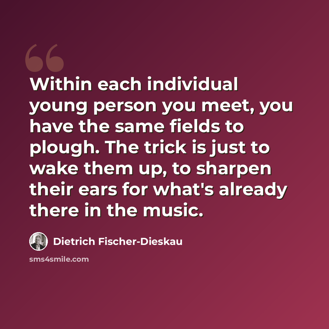 “Within each individual young person you meet, you have the same fields to plough. The trick is just to wake them up, to sharpen their ears for what's already there in the music.” quote by Dietrich Fischer-Dieskau