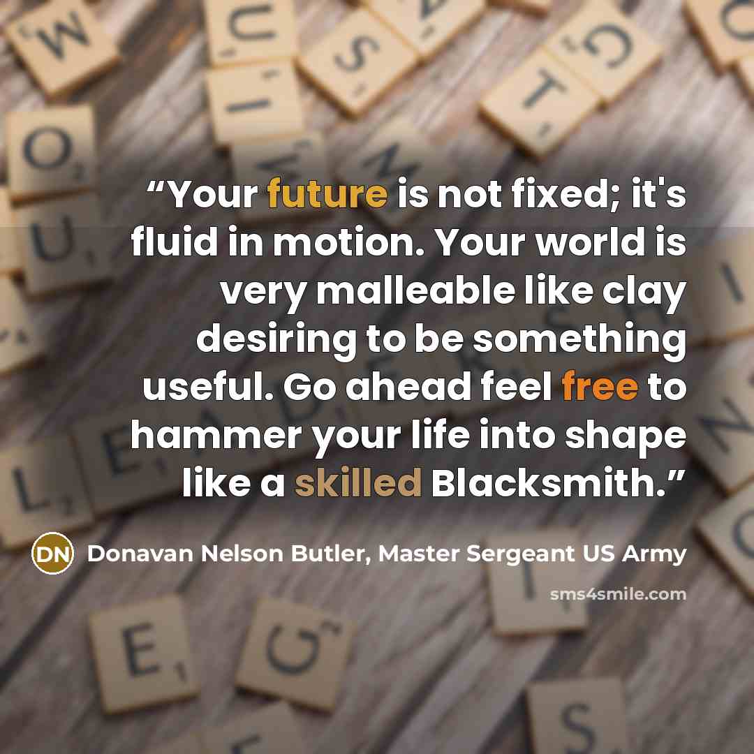 “Your future is not fixed; it's fluid in motion. Your world is very malleable like clay desiring to be something useful. Go ahead feel free to hammer your life into shape like a skilled Blacksmith.” quote by Donavan Nelson Butler, Master Sergeant US Army