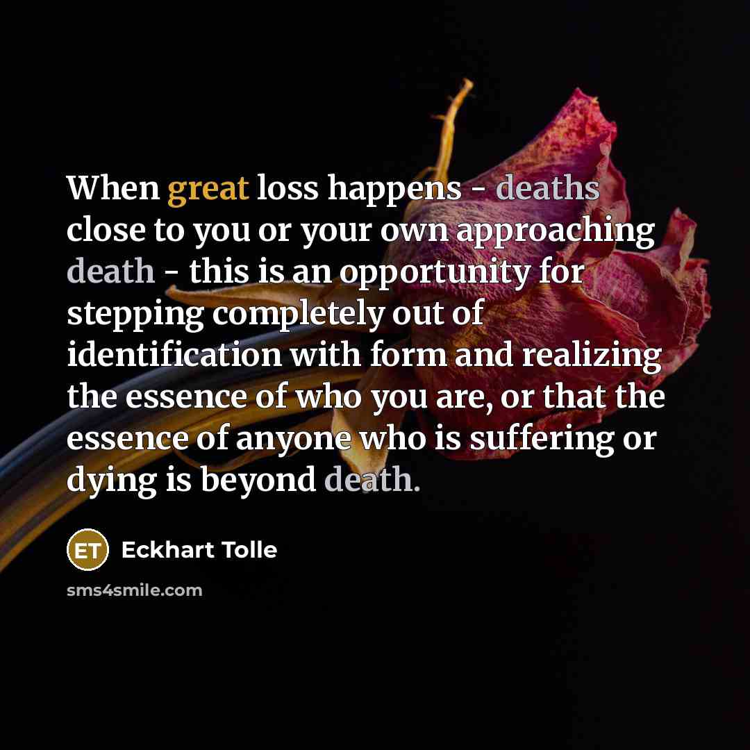 “When great loss happens - deaths close to you or your own approaching death - this is an opportunity for stepping completely out of identification with form and realizing the essence of who you are, or that the essence of anyone who is suffering or dying is beyond death.” quote by Eckhart Tolle