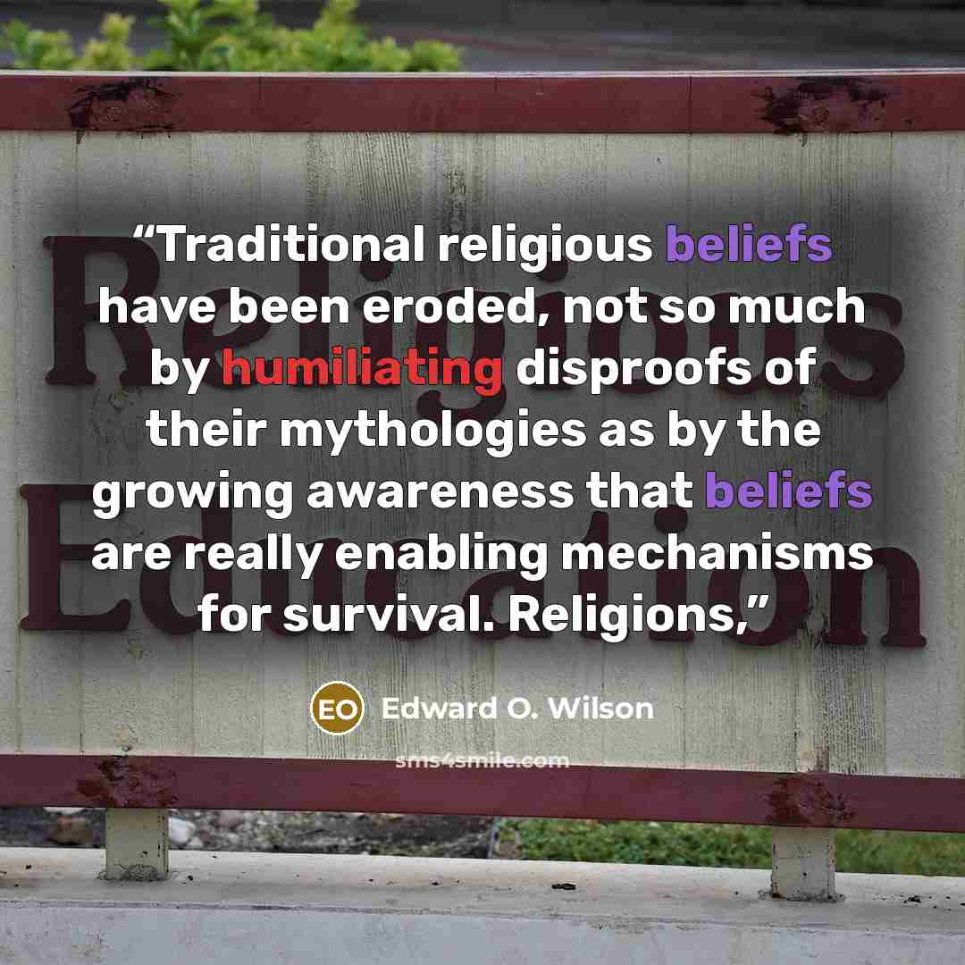 “Traditional religious beliefs have been eroded, not so much by humiliating disproofs of their mythologies as by the growing awareness that beliefs are really enabling mechanisms for survival. Religions,” quote by Edward O. Wilson