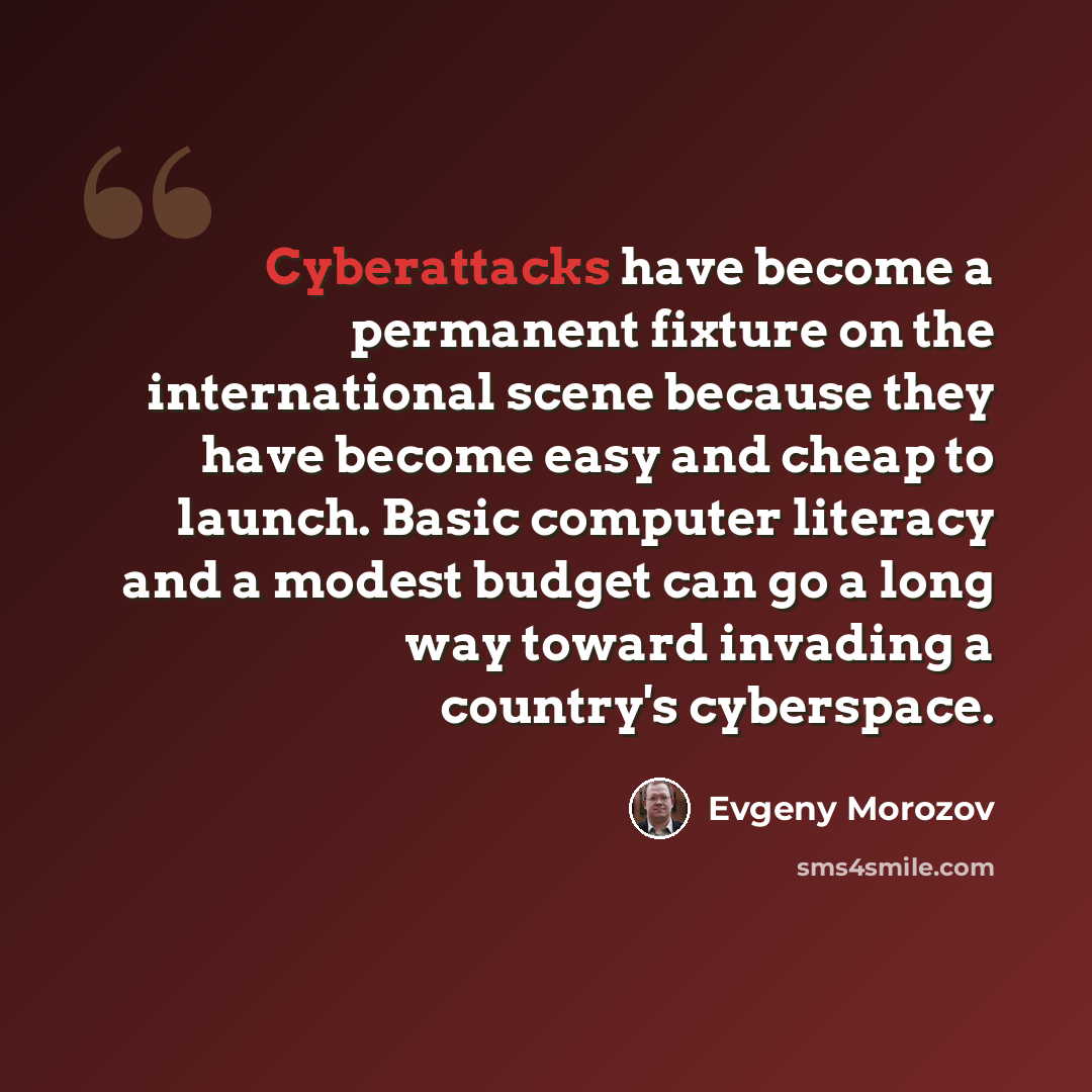“Cyberattacks have become a permanent fixture on the international scene because they have become easy and cheap to launch. Basic computer literacy and a modest budget can go a long way toward invading a country's cyberspace.” quote by Evgeny Morozov