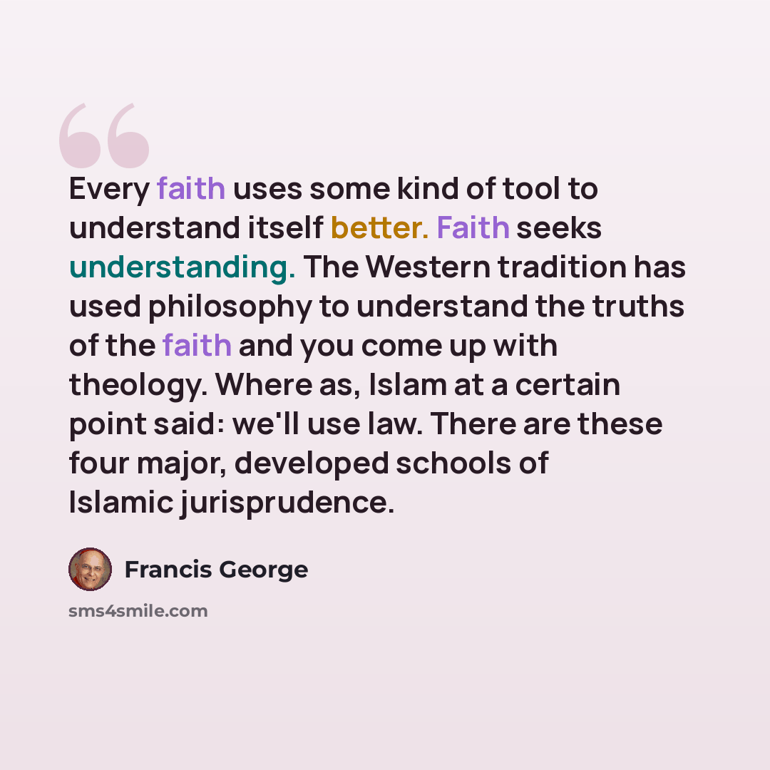 “Every faith uses some kind of tool to understand itself better. Faith seeks understanding. The Western tradition has used philosophy to understand the truths of the faith and you come up with theology. Where as, Islam at a certain point said: we'll use law. There are these four major, developed…” quote by Francis George