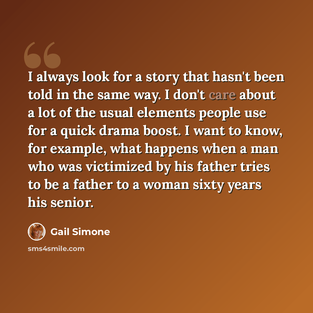 “I always look for a story that hasn't been told in the same way. I don't care about a lot of the usual elements people use for a quick drama boost. I want to know, for example, what happens when a man who was victimized by his father tries to be a father to a woman sixty years his senior.” quote by Gail Simone