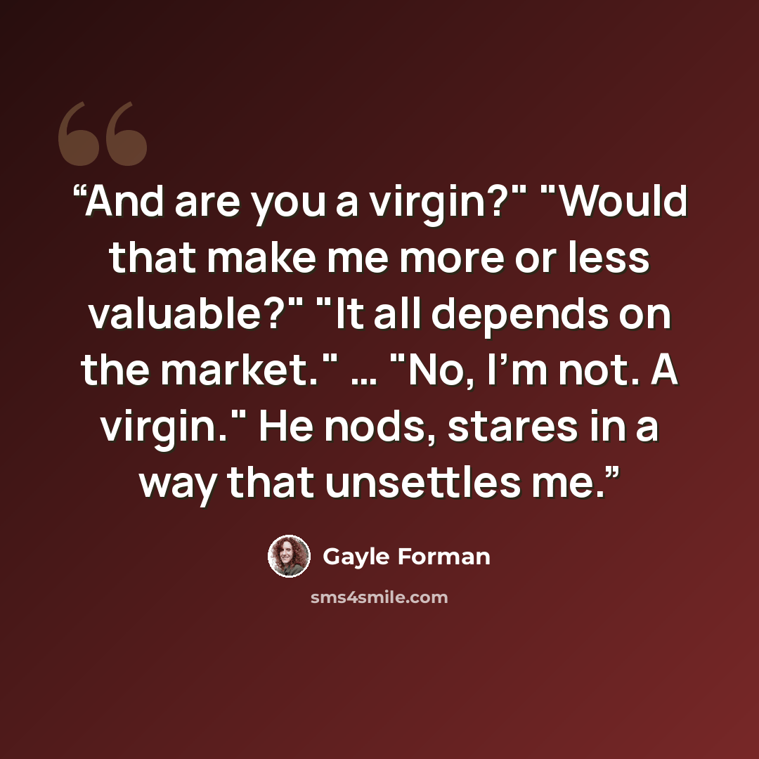 “And are you a virgin?" "Would that make me more or less valuable?" "It all depends on the market." … "No, I'm not. A virgin." He nods, stares in a way that unsettles me.” quote by Gayle Forman