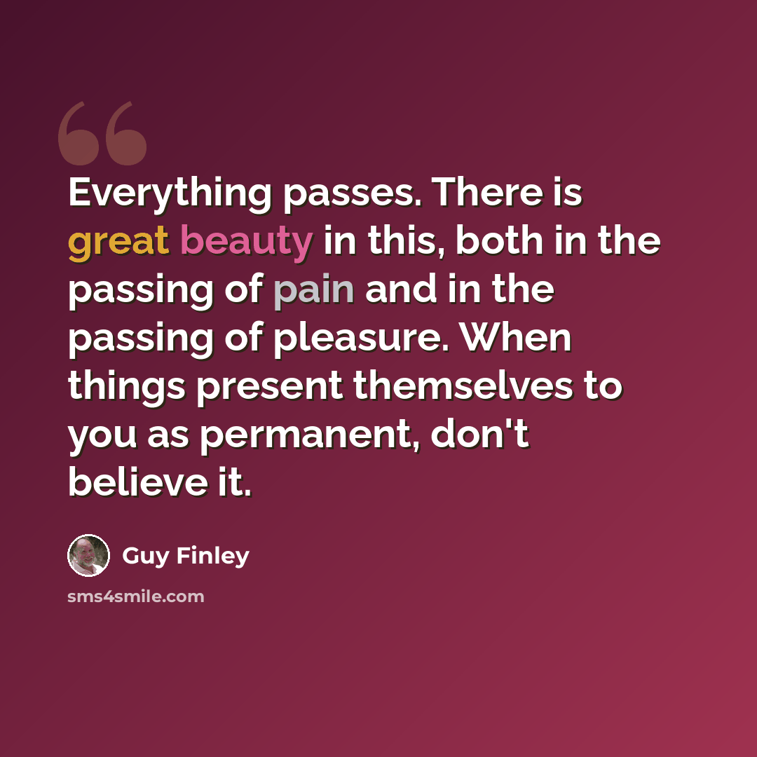 “Everything passes. There is great beauty in this, both in the passing of pain and in the passing of pleasure. When things present themselves to you as permanent, don't believe it.” quote by Guy Finley