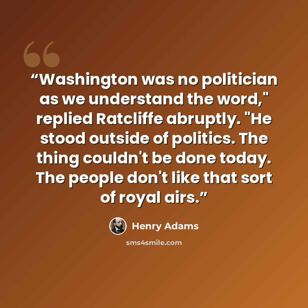 “Washington was no politician as we understand the word," replied Ratcliffe abruptly. "He stood outside of politics. The thing couldn't be done today. The people don't like that sort of royal airs.” quote by Henry Adams