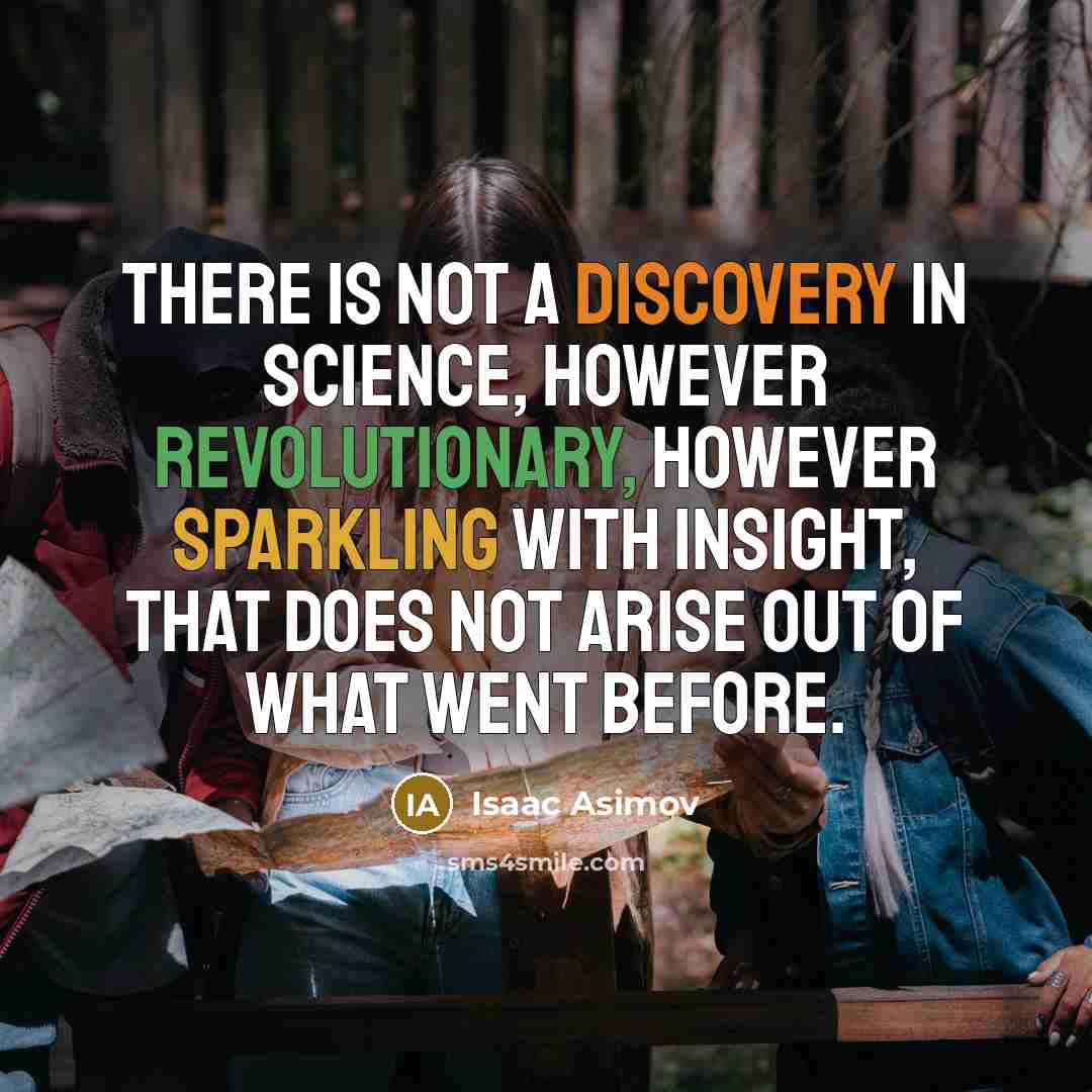 “There is not a discovery in science, however revolutionary, however sparkling with insight, that does not arise out of what went before.” quote by Isaac Asimov