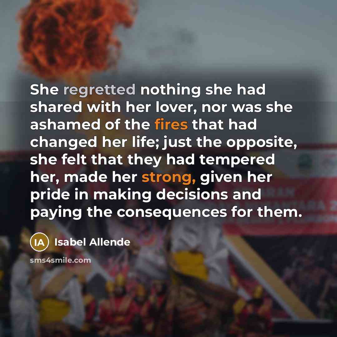 “She regretted nothing she had shared with her lover, nor was she ashamed of the fires that had changed her life; just the opposite, she felt that they had tempered her, made her strong, given her pride in making decisions and paying the consequences for them.” quote by Isabel Allende