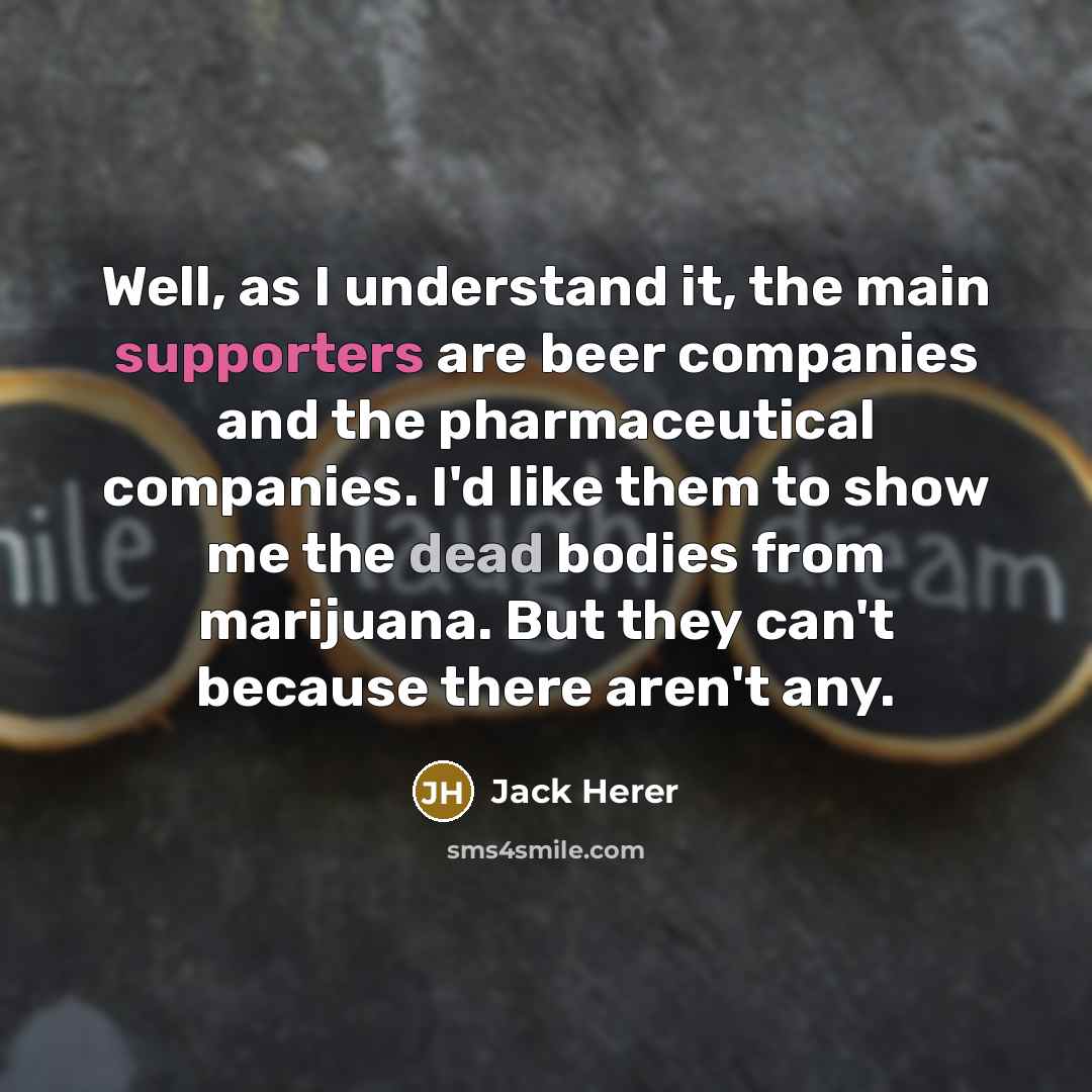 “Well, as I understand it, the main supporters are beer companies and the pharmaceutical companies. I'd like them to show me the dead bodies from marijuana. But they can't because there aren't any.” quote by Jack Herer