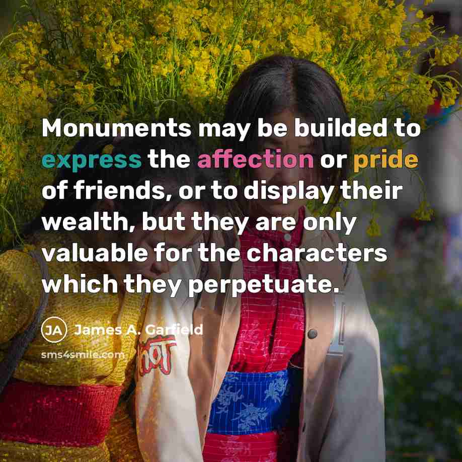 “Monuments may be builded to express the affection or pride of friends, or to display their wealth, but they are only valuable for the characters which they perpetuate.” quote by James A. Garfield