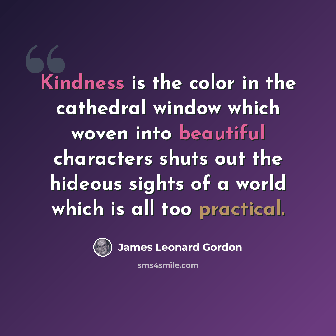 “Kindness is the color in the cathedral window which woven into beautiful characters shuts out the hideous sights of a world which is all too practical.” quote by James Leonard Gordon
