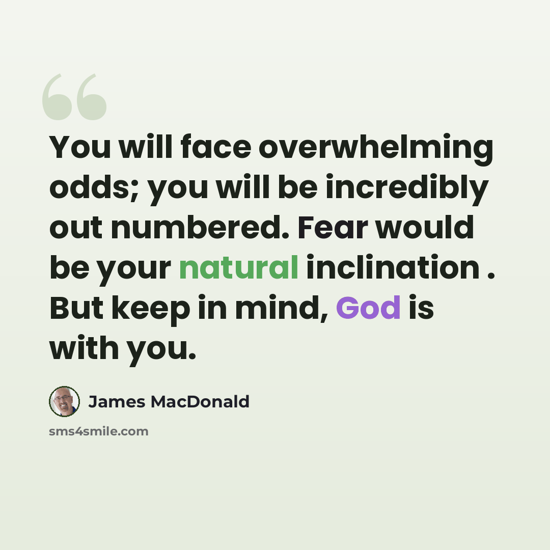 “You will face overwhelming odds; you will be incredibly out numbered. Fear would be your natural inclination . But keep in mind, God is with you.” quote by James MacDonald
