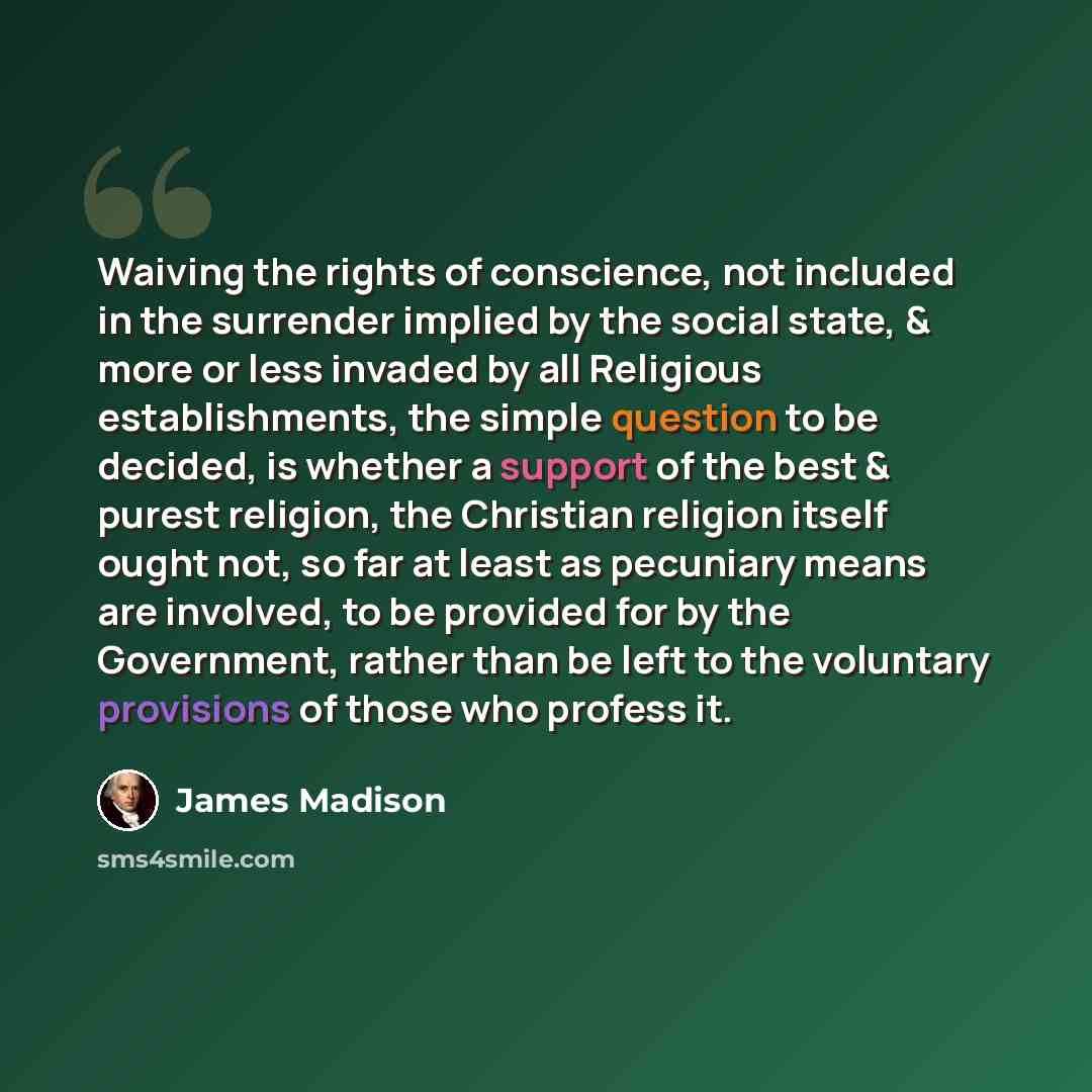 “Waiving the rights of conscience, not included in the surrender implied by the social state, & more or less invaded by all Religious establishments, the simple question to be decided, is whether a support of the best & purest religion, the Christian religion itself ought not, so far at least as…” quote by James Madison