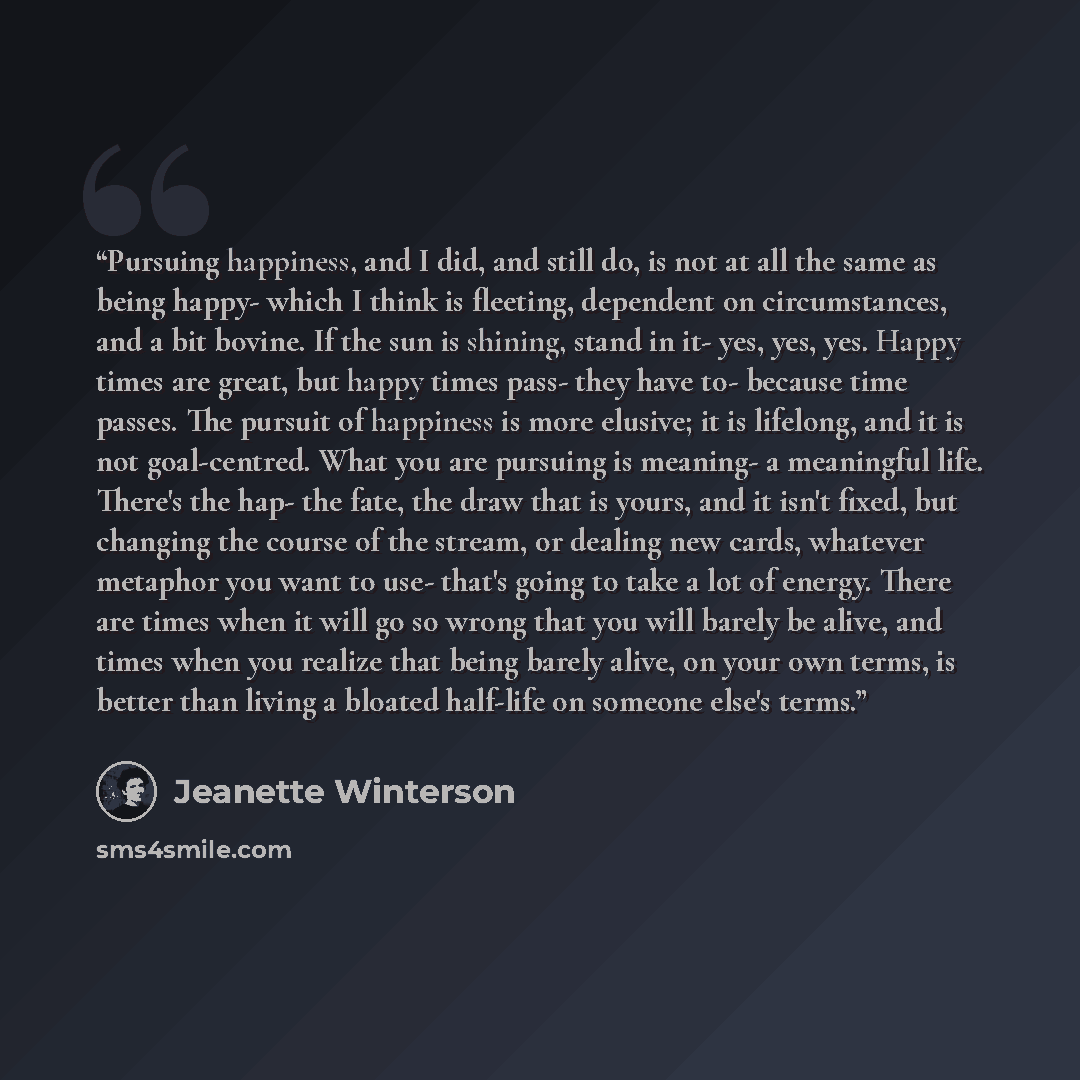 “Pursuing happiness, and I did, and still do, is not at all the same as being happy- which I think is fleeting, dependent on circumstances, and a bit bovine. If the sun is shining, stand in it- yes, yes, yes. Happy times are great, but happy times pass- they have to- because time passes. The…” quote by Jeanette Winterson